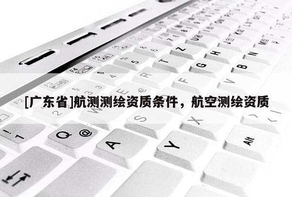 [广东省]航测测绘资质条件，航空测绘资质