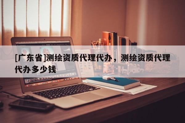 [广东省]测绘资质代理代办，测绘资质代理代办多少钱