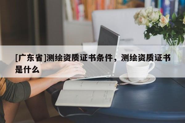 [广东省]测绘资质证书条件，测绘资质证书是什么