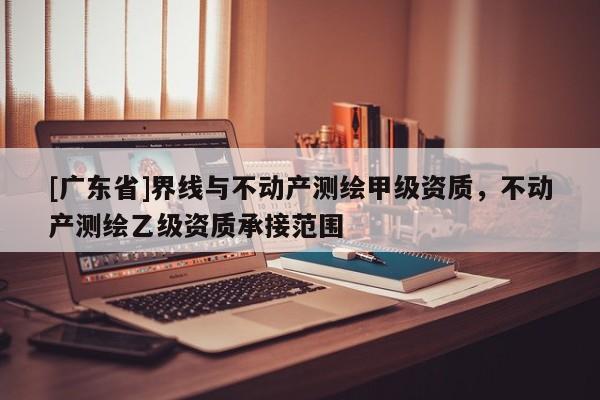 [广东省]界线与不动产测绘甲级资质，不动产测绘乙级资质承接范围