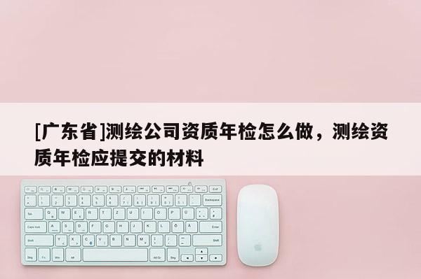 [广东省]测绘公司资质年检怎么做，测绘资质年检应提交的材料
