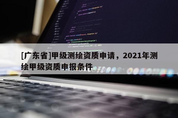 [广东省]甲级测绘资质申请，2021年测绘甲级资质申报条件