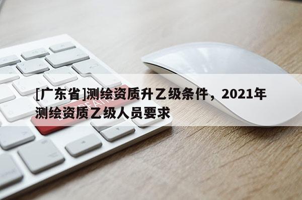 [广东省]测绘资质升乙级条件，2021年测绘资质乙级人员要求