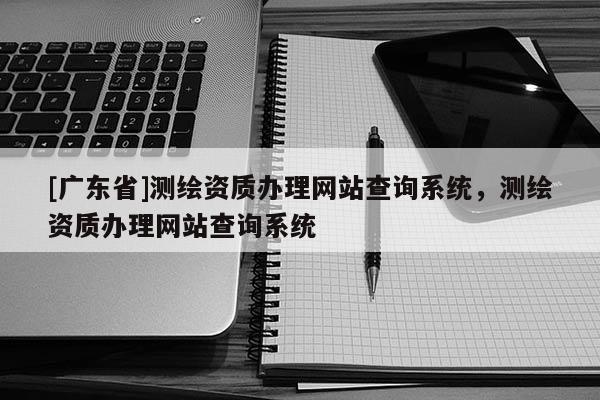 [广东省]测绘资质办理网站查询系统，测绘资质办理网站查询系统