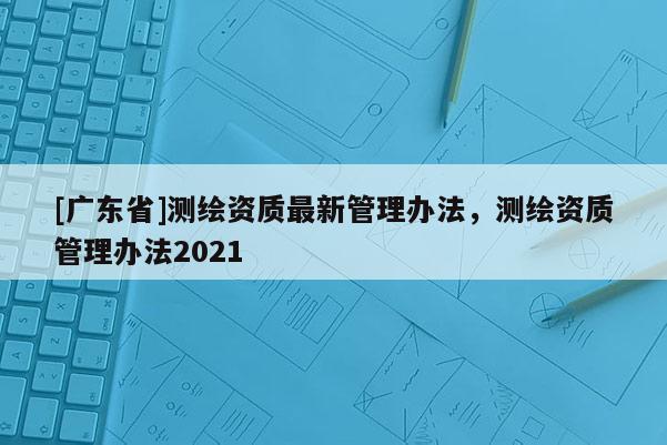 [广东省]测绘资质最新管理办法，测绘资质管理办法2021