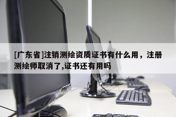 [广东省]注销测绘资质证书有什么用，注册测绘师取消了,证书还有用吗