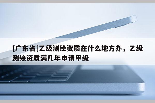 [广东省]乙级测绘资质在什么地方办，乙级测绘资质满几年申请甲级