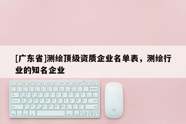 [广东省]测绘顶级资质企业名单表，测绘行业的知名企业
