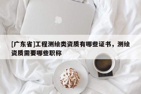 [广东省]工程测绘类资质有哪些证书，测绘资质需要哪些职称