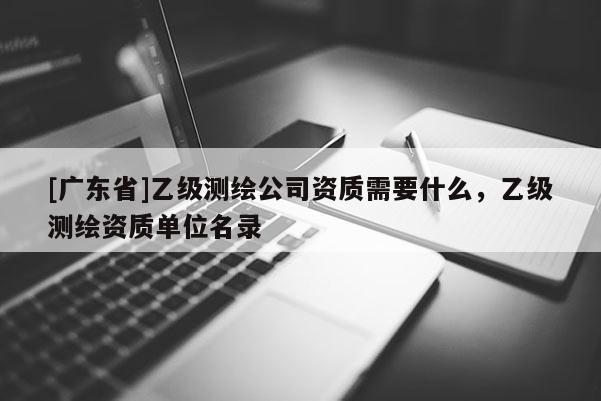 [广东省]乙级测绘公司资质需要什么，乙级测绘资质单位名录