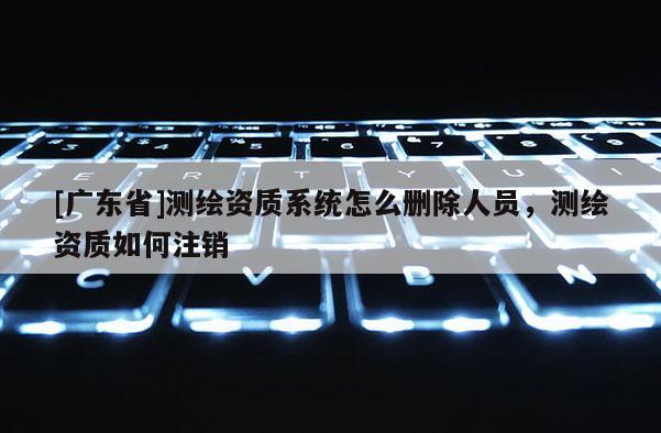 [广东省]测绘资质系统怎么删除人员，测绘资质如何注销