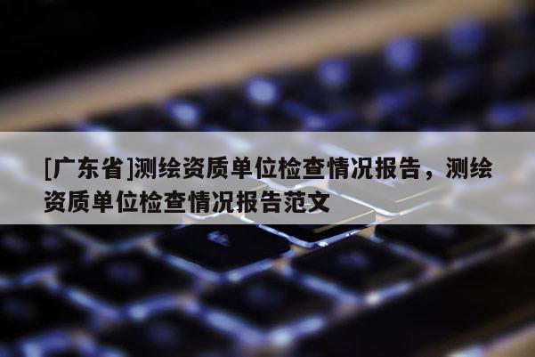 [广东省]测绘资质单位检查情况报告，测绘资质单位检查情况报告范文
