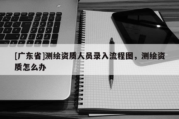 [广东省]测绘资质人员录入流程图，测绘资质怎么办