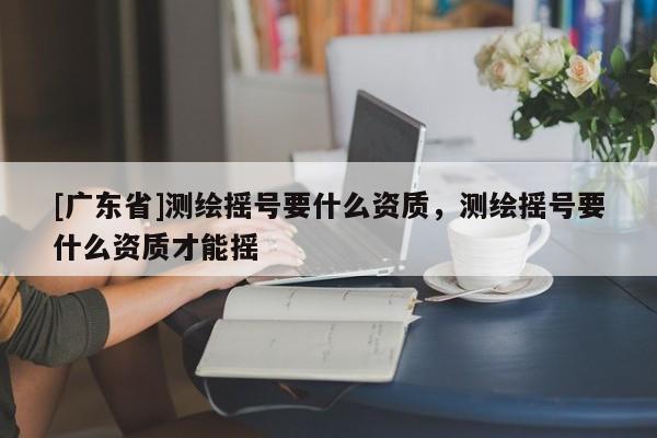 [广东省]测绘摇号要什么资质，测绘摇号要什么资质才能摇