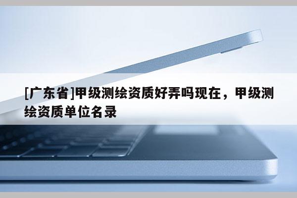 [广东省]甲级测绘资质好弄吗现在，甲级测绘资质单位名录