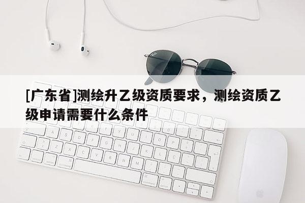 [广东省]测绘升乙级资质要求，测绘资质乙级申请需要什么条件