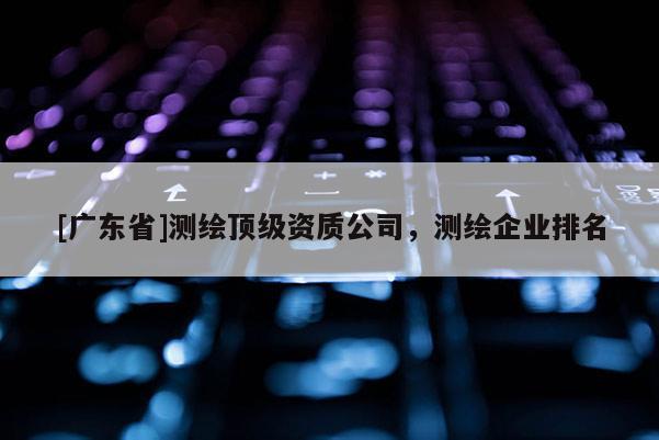 [广东省]测绘顶级资质公司，测绘企业排名