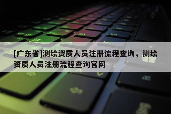 [广东省]测绘资质人员注册流程查询，测绘资质人员注册流程查询官网