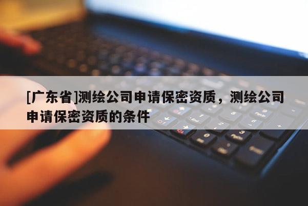 [广东省]测绘公司申请保密资质，测绘公司申请保密资质的条件