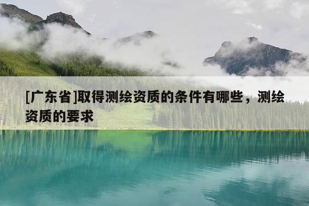 [广东省]取得测绘资质的条件有哪些，测绘资质的要求