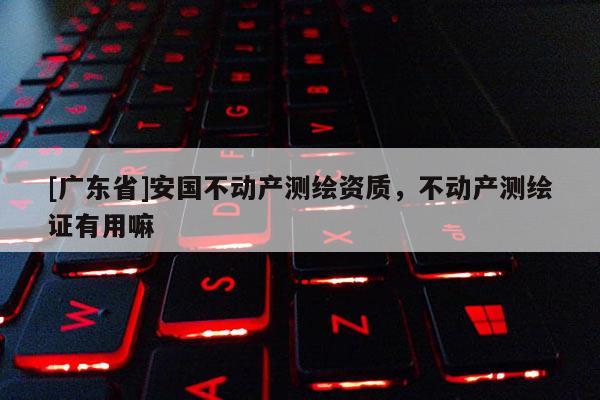 [广东省]安国不动产测绘资质，不动产测绘证有用嘛
