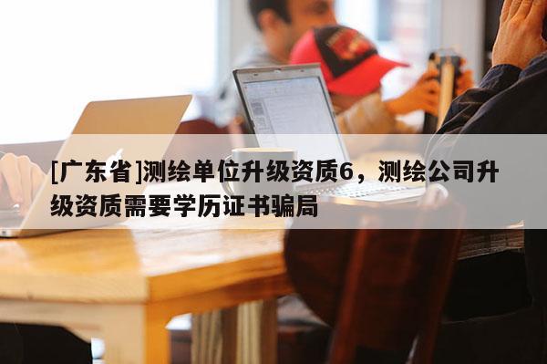 [广东省]测绘单位升级资质6，测绘公司升级资质需要学历证书骗局