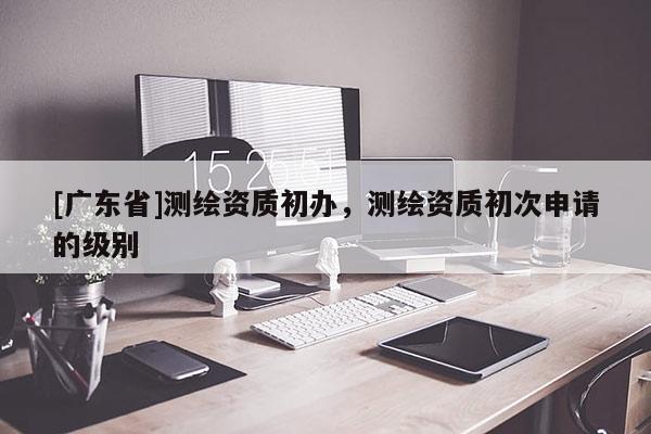 [广东省]测绘资质初办，测绘资质初次申请的级别