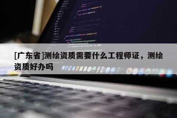 [广东省]测绘资质需要什么工程师证，测绘资质好办吗