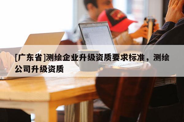 [广东省]测绘企业升级资质要求标准，测绘公司升级资质