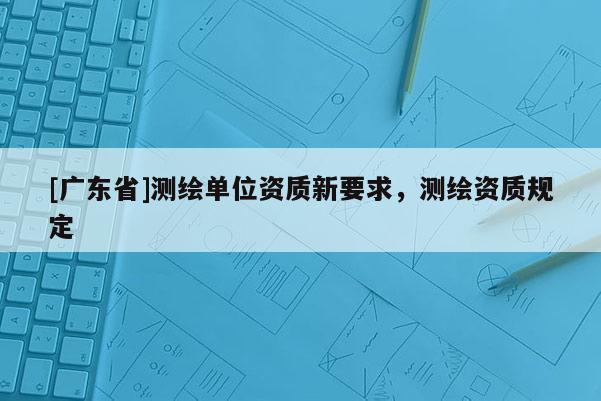 [广东省]测绘单位资质新要求，测绘资质规定