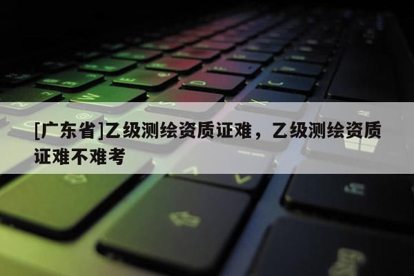 [广东省]乙级测绘资质证难，乙级测绘资质证难不难考