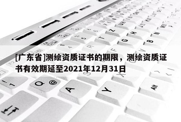 [广东省]测绘资质证书的期限，测绘资质证书有效期延至2021年12月31日
