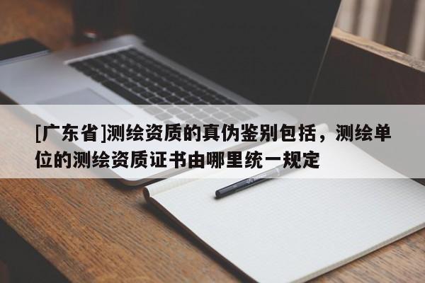[广东省]测绘资质的真伪鉴别包括，测绘单位的测绘资质证书由哪里统一规定