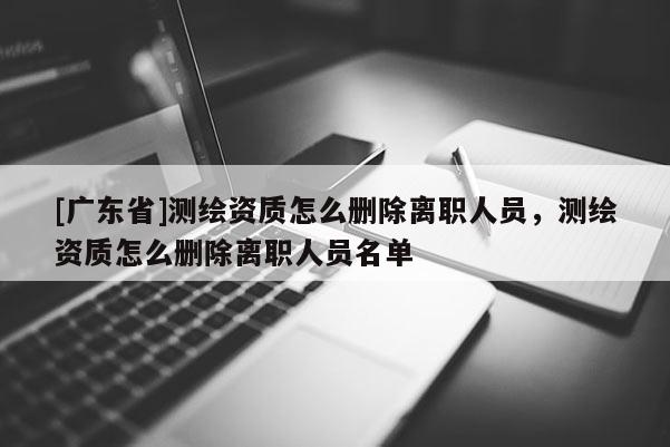 [广东省]测绘资质怎么删除离职人员，测绘资质怎么删除离职人员名单