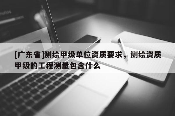 [广东省]测绘甲级单位资质要求，测绘资质甲级的工程测量包含什么