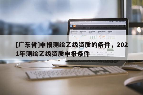 [广东省]申报测绘乙级资质的条件，2021年测绘乙级资质申报条件