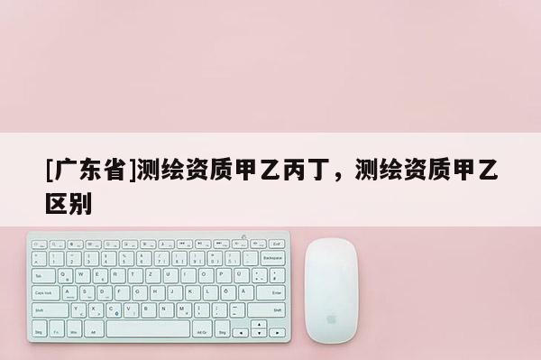 [广东省]测绘资质甲乙丙丁，测绘资质甲乙区别