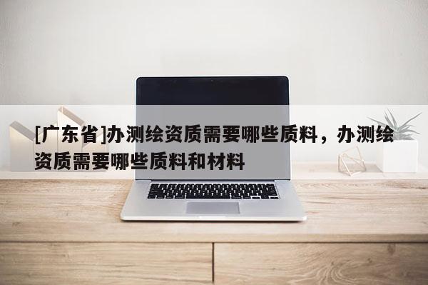 [广东省]办测绘资质需要哪些质料，办测绘资质需要哪些质料和材料