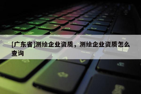 [广东省]测绘企业资质，测绘企业资质怎么查询