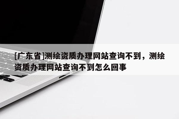 [广东省]测绘资质办理网站查询不到，测绘资质办理网站查询不到怎么回事