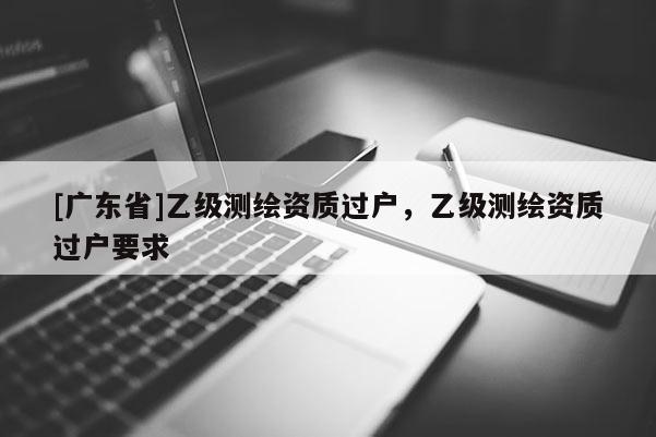 [广东省]乙级测绘资质过户，乙级测绘资质过户要求
