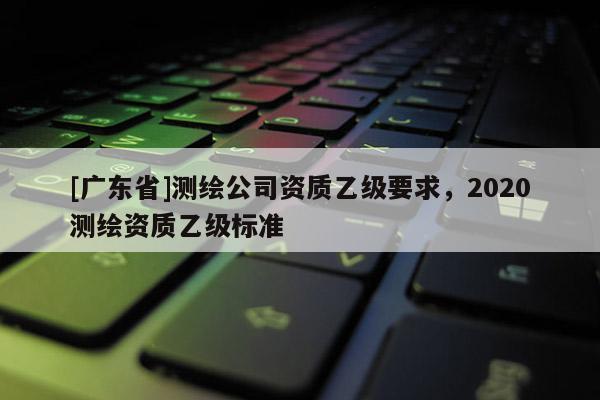 [广东省]测绘公司资质乙级要求，2020测绘资质乙级标准