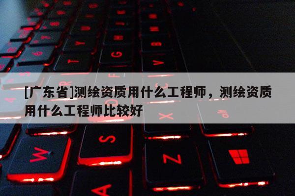 [广东省]测绘资质用什么工程师，测绘资质用什么工程师比较好