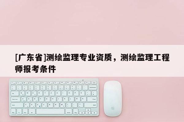 [广东省]测绘监理专业资质，测绘监理工程师报考条件