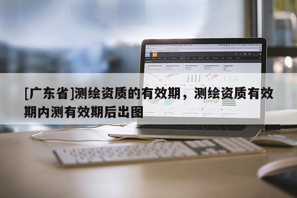 [广东省]测绘资质的有效期，测绘资质有效期内测有效期后出图