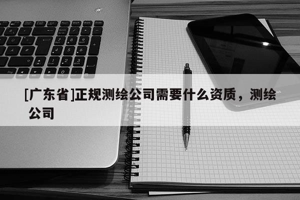 [广东省]正规测绘公司需要什么资质，测绘 公司