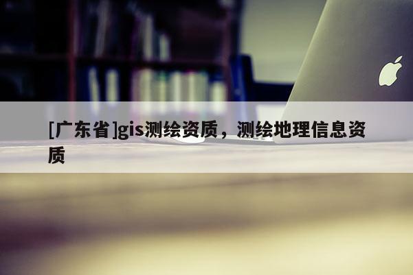 [广东省]gis测绘资质，测绘地理信息资质