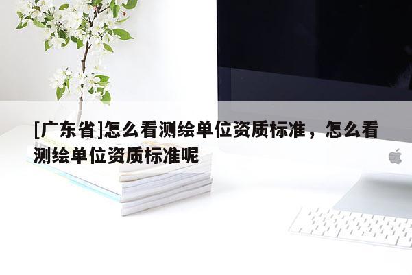 [广东省]怎么看测绘单位资质标准，怎么看测绘单位资质标准呢