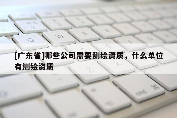 [广东省]哪些公司需要测绘资质，什么单位有测绘资质
