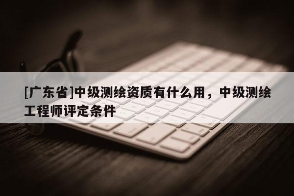 [广东省]中级测绘资质有什么用，中级测绘工程师评定条件